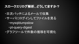 スロークエリログ解析、どうしてますか？
・日次バッチによるメールで収集
・サーバにログインしてファイルを見る
・mysqldumpslow
・pt-query-digest
・グラフツールで件数の推移を可視化
 