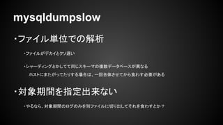 mysqldumpslow
・ファイル単位での解析
・ファイルがデカイとクソ遅い
・シャーディングとかしてて同じスキーマの複数データベースが異なる
ホストにまたがってたりする場合は、一回合体させてから食わす必要がある
・対象期間を指定出来ない
...