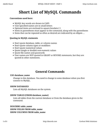 Adolfo Nasol

MYSQL CHEAT SHEET - PART 1

http://cavhost.com

Short List of MySQL Commands
Conventions used here:
MySQL key words are shown in CAPS
User-specified names are in small letters
Optional items are enclosed in square brackets [ ]
Items in parentheses must appear in the command, along with the parentheses
Items that can be repeated as often as desired are indicated by an ellipsis ...
Quoting in MySQL statments
Don't quote database, table, or column names
Don't quote column types or modifiers
Don't quote numerical values
Quote (single or double) non-numeric values
Quote file names and passwords
User names are NOT quoted in GRANT or REVOKE statements, but they are
quoted in other statements.

General Commands
USE database_name
Change to this database. You need to change to some database when you first
connect to MySQL.
SHOW DATABASES
Lists all MySQL databases on the system.
SHOW TABLES [FROM database_name]
Lists all tables from the current database or from the database given in the
command.
DESCRIBE table_name
SHOW FIELDS FROM table_name
SHOW COLUMNS FROM table_name

1 of 6

http://danreb.com

Cavhost Web Solutions

 