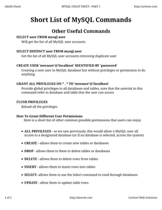 Adolfo Nasol

MYSQL CHEAT SHEET - PART 1

http://cavhost.com

Short List of MySQL Commands
Other Useful Commands
SELECT user FROM mysql.user
Will get the list of all MySQL user accounts
SELECT DISTINCT user FROM mysql.user
Get the list of all MySQL user accounts removing duplicate user
CREATE USER 'newuser'@'localhost' IDENTIFIED BY 'password'
Creating a new user in MySQL database but without privileges or permission to do
anything
GRANT ALL PRIVILEGES ON * . * TO 'newuser'@'localhost'
Provide global privileges to all databases and tables, note that the asterisk in this
command refer to database and table that the user can access
FLUSH PRIVILEGES
Reload all the privileges
How To Grant Different User Permissions
Here is a short list of other common possible permissions that users can enjoy.
ALL PRIVILEGES - as we saw previously, this would allow a MySQL user all
access to a designated database (or if no database is selected, across the system)
CREATE - allows them to create new tables or databases
DROP - allows them to them to delete tables or databases
DELETE - allows them to delete rows from tables
INSERT - allows them to insert rows into tables
SELECT- allows them to use the Select command to read through databases
UPDATE - allow them to update table rows

1 of 2

http://danreb.com

Cavhost Web Solutions

 