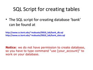 SQL Script for creating tables
• The SQL script for creating database ‘bank’
can be found at
http://www.cs.kent.edu/~mabuata/DB10_lab/bank_db.sql
http://www.cs.kent.edu/~mabuata/DB10_lab/bank_data.sql

Notice: we do not have permission to create database,
so you have to type command “use [your_account]” to
work on your database.

 