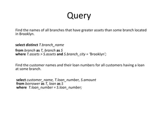 Query
Find the names of all branches that have greater assets than some branch located
in Brooklyn.
select distinct T.branch_name
from branch as T, branch as S
where T.assets > S.assets and S.branch_city = ‘Brooklyn’;
Find the customer names and their loan numbers for all customers having a loan
at some branch.
select customer_name, T.loan_number, S.amount
from borrower as T, loan as S
where T.loan_number = S.loan_number;

 