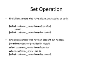 Set Operation
•

Find all customers who have a loan, an account, or both:
(select customer_name from depositor)
union
(select customer_name from borrower);

•

Find all customers who have an account but no loan.
(no minus operator provided in mysql)
select customer_name from depositor
where customer_name not in
(select customer_name from borrower);

 