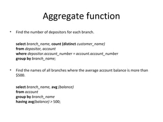 Aggregate function
•

Find the number of depositors for each branch.
select branch_name, count (distinct customer_name)
from depositor, account
where depositor.account_number = account.account_number
group by branch_name;

•

Find the names of all branches where the average account balance is more than
$500.
select branch_name, avg (balance)
from account
group by branch_name
having avg(balance) > 500;

 