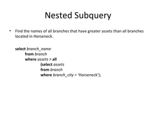 Nested Subquery
•

Find the names of all branches that have greater assets than all branches
located in Horseneck.
select branch_name
from branch
where assets > all
(select assets
from branch
where branch_city = ‘Horseneck’);

 