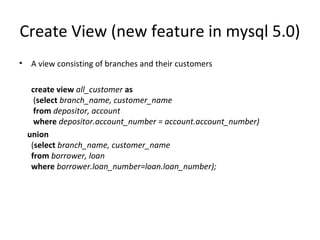 Create View (new feature in mysql 5.0)
•

A view consisting of branches and their customers
create view all_customer as
(select branch_name, customer_name
from depositor, account
where depositor.account_number = account.account_number)
union
(select branch_name, customer_name
from borrower, loan
where borrower.loan_number=loan.loan_number);

 