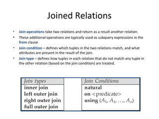 Joined Relations
•
•
•
•

Join operations take two relations and return as a result another relation.
These additional operations are typically used as subquery expressions in the
from clause
Join condition – defines which tuples in the two relations match, and what
attributes are present in the result of the join.
Join type – defines how tuples in each relation that do not match any tuple in
the other relation (based on the join condition) are treated.

 