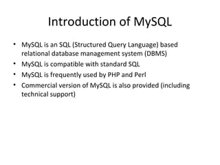 Introduction of MySQL
• MySQL is an SQL (Structured Query Language) based
relational database management system (DBMS)
• MySQL is compatible with standard SQL
• MySQL is frequently used by PHP and Perl
• Commercial version of MySQL is also provided (including
technical support)

 
