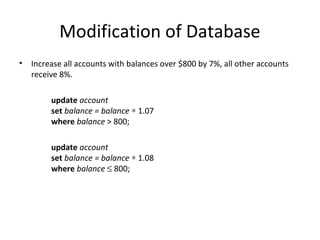 Modification of Database
•

Increase all accounts with balances over $800 by 7%, all other accounts
receive 8%.
update account
set balance = balance ∗ 1.07
where balance > 800;
update account
set balance = balance ∗ 1.08
where balance ≤ 800;

 