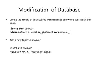 Modification of Database
•

Delete the record of all accounts with balances below the average at the
bank.
delete from account
where balance < (select avg (balance) from account);

•

Add a new tuple to account
insert into account
values (‘A-9732’, ‘Perryridge’,1200);

 