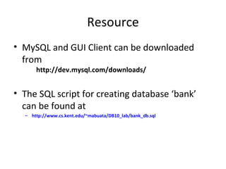 Resource
• MySQL and GUI Client can be downloaded
from
http://dev.mysql.com/downloads/

• The SQL script for creating database ‘bank’
can be found at
– http://www.cs.kent.edu/~mabuata/DB10_lab/bank_db.sql

 