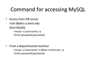 Command for accessing MySQL
• Access from DB server
>ssh dbdev.cs.kent.edu
Start MySQL
>mysql –u [username] –p
>Enter password:[password]

• From a departmental machine
>mysql -u [username] -h dbdev.cs.kent.edu –p
>Enter password:[password]

 