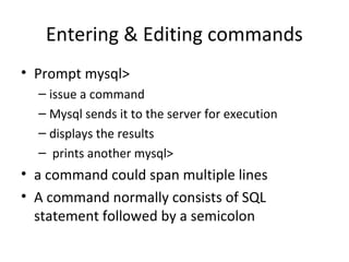 Entering & Editing commands
• Prompt mysql>
– issue a command
– Mysql sends it to the server for execution
– displays the results
– prints another mysql>

• a command could span multiple lines
• A command normally consists of SQL
statement followed by a semicolon

 