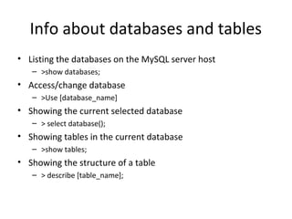 Info about databases and tables
• Listing the databases on the MySQL server host
– >show databases;

• Access/change database
– >Use [database_name]

• Showing the current selected database
– > select database();

• Showing tables in the current database
– >show tables;

• Showing the structure of a table
– > describe [table_name];

 
