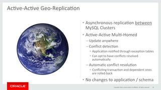 •  Asynchronous	replicaGon	between	
MySQL	Clusters	
•  AcGve-AcGve	MulG-Homed	
– Update	anywhere	
– Conﬂict	detecGon	
•  ApplicaGon	noGﬁed	through	excepGon	tables	
•  Can	opt	to	have	conﬂicts	resolved	
automaGcally	
– AutomaGc	conﬂict	resoluGon	
•  ConﬂicGng	transacGon	and	dependent	ones	
are	rolled-back	
•  No	changes	to	applicaGon	/	schema	
AcGve-AcGve	Geo-ReplicaGon	
	
Copyright	2016,	oracle	and/or	its	aﬃliates.	All	rights	reserved	 19	
 