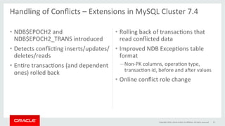 •  NDB$EPOCH2	and	
NDB$EPOCH2_TRANS	introduced	
•  Detects	conﬂicGng	inserts/updates/
deletes/reads	
•  EnGre	transacGons	(and	dependent	
ones)	rolled	back	
•  Rolling	back	of	transacGons	that	
read	conﬂicted	data	
•  Improved	NDB	ExcepGons	table	
format	
– Non-PK	columns,	operaGon	type,	
transacGon	id,	before	and	aper	values	
•  Online	conﬂict	role	change	
21	
Handling	of	Conﬂicts	–	Extensions	in	MySQL	Cluster	7.4	
	
Copyright	2016,	oracle	and/or	its	aﬃliates.	All	rights	reserved	
 