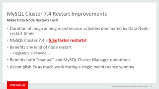 MySQL	Cluster	7.4	Restart	Improvements	
•  DuraGon	of	long-running	maintenance	acGviGes	dominated	by	Data	Node	
restart	Gmes	
•  MySQL	Cluster	7.4	=	5.5x	faster	restarts!	
•  Beneﬁts	any	kind	of	node	restart	
– Upgrades,	add-node,	…	
•  Beneﬁts	both	”manual”	and	MySQL	Cluster	Manager	operaGons	
•  Accomplish	5x	as	much	work	during	a	single	maintenance	window	
Make	Data	Node	Restarts	Fast!	
Copyright	2016,	oracle	and/or	its	aﬃliates.	All	rights	reserved	 24	
 