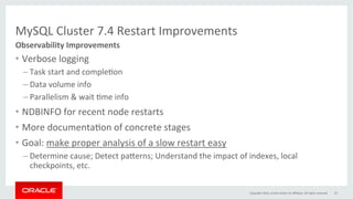 MySQL	Cluster	7.4	Restart	Improvements	
•  Verbose	logging	
– Task	start	and	compleGon	
– Data	volume	info	
– Parallelism	&	wait	Gme	info	
•  NDBINFO	for	recent	node	restarts	
•  More	documentaGon	of	concrete	stages	
•  Goal:	make	proper	analysis	of	a	slow	restart	easy	
– Determine	cause;	Detect	pa}erns;	Understand	the	impact	of	indexes,	local	
checkpoints,	etc.	
Observability	Improvements	
Copyright	2016,	oracle	and/or	its	aﬃliates.	All	rights	reserved	 25	
 