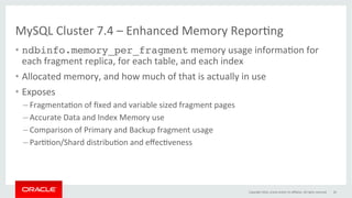 MySQL	Cluster	7.4	–	Enhanced	Memory	ReporGng	
•  ndbinfo.memory_per_fragment	memory	usage	informaGon	for	
each	fragment	replica,	for	each	table,	and	each	index	
•  Allocated	memory,	and	how	much	of	that	is	actually	in	use	
•  Exposes	
– FragmentaGon	of	ﬁxed	and	variable	sized	fragment	pages		
– Accurate	Data	and	Index	Memory	use	
– Comparison	of	Primary	and	Backup	fragment	usage	
– ParGGon/Shard	distribuGon	and	eﬀecGveness	
Copyright	2016,	oracle	and/or	its	aﬃliates.	All	rights	reserved	 26	
 