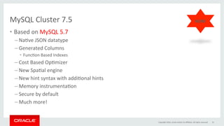 MySQL	Cluster	7.5		
•  Based	on	MySQL	5.7		
– NaGve	JSON	datatype	
– Generated	Columns		
•  FuncGon	Based	Indexes		
– Cost	Based	OpGmizer	
– New	SpaGal	engine	
– New	hint	syntax	with	addiGonal	hints		
– Memory	instrumentaGon		
– Secure	by	default	
– Much	more!		
Copyright	2016,	oracle	and/or	its	aﬃliates.	All	rights	reserved	 31	
NEW!	
 