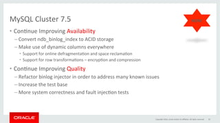 MySQL	Cluster	7.5		
•  ConGnue	Improving	Availability	
– Convert	ndb_binlog_index	to	ACID	storage	
– Make	use	of	dynamic	columns	everywhere	
•  Support	for	online	defragmentaGon	and	space	reclamaGon	
•  Support	for	row	transformaGons	–	encrypGon	and	compression	
•  ConGnue	Improving	Quality	
– Refactor	binlog	injector	in	order	to	address	many	known	issues	
– Increase	the	test	base	
– More	system	correctness	and	fault	injecGon	tests	
	
Copyright	2016,	oracle	and/or	its	aﬃliates.	All	rights	reserved	 33	
NEW!	
 