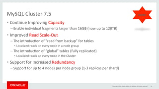 MySQL	Cluster	7.5		
•  ConGnue	Improving	Capacity	
– Enable	individual	fragments	larger	than	16GB	(now	up	to	128TB)	
•  Improved	Read	Scale-Out	
– The	introducGon	of	“read	from	backup”	for	tables		
•  Localized	reads	on	every	node	in	a	node	group	
– The	introducGon	of	“global”	tables	(fully	replicated)	
•  Localized	reads	on	every	node	in	the	Cluster	
•  Support	for	Increased	Redundancy	
– Support	for	up	to	4	nodes	per	node	group	(1-3	replicas	per	shard)	
Copyright	2016,	oracle	and/or	its	aﬃliates.	All	rights	reserved	 34	
NEW!	
 