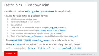 Faster	Joins	–	Pushdown	Joins	
•  AcGvated	when	ndb_join_pushdown	is	on	(default)	
•  Rules	for	a	join	to	be	pushed	down:	
1.  Joined	columns	use	idenGcal	types	
2.  No	reference	to	BLOB	or	TEXT	columns	
3.  No	explicit	lock	
4.  Child	tables	in	the	Join	must	be	accessed	using	ref,	eq_ref,	or	const		
5.  Tables	not	explicitly	parGGoned	by	[LINEAR] HASH,	LIST,	or	RANGE	
6.  Query	execuGon	plan	doesn’t	use	mysqld’s	internal	‘join buffer'	
7.  If	root	of		join	is	of	the	eq_ref	or	const type,	child	tables	must	be	joined	by	eq_ref
•  Run	ANALYZE TABLE <table_name> on	each	table	once	
•  Use	EXPLAIN	to	see	what	components	are	being	pushed	down:	
– For example: Extra: Child of 'd' in pushed join@1
Copyright	2016,	oracle	and/or	its	aﬃliates.	All	rights	reserved	 43	
 
