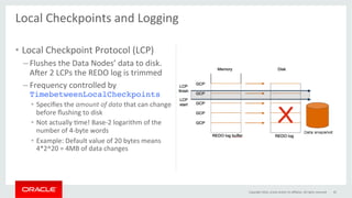 Local	Checkpoints	and	Logging	
	
•  Local	Checkpoint	Protocol	(LCP)	
– Flushes	the	Data	Nodes’	data	to	disk.	
Aper	2	LCPs	the	REDO	log	is	trimmed	
– Frequency	controlled	by	
TimebetweenLocalCheckpoints	
•  Speciﬁes	the	amount	of	data	that	can	change	
before	ﬂushing	to	disk	
•  Not	actually	Gme!	Base-2	logarithm	of	the	
number	of	4-byte	words	
•  Example:	Default	value	of	20	bytes	means	
4*2^20	=	4MB	of	data	changes	
Copyright	2016,	oracle	and/or	its	aﬃliates.	All	rights	reserved	 45	
 