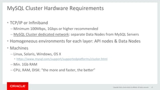 MySQL	Cluster	Hardware	Requirements	
	
•  TCP/IP	or	Inﬁniband	
– Minimum	100Mbps,	1Gbps	or	higher	recommended	
– MySQL	Cluster	dedicated	network:	separate	Data	Nodes	from	MySQL	Servers	
•  Homogeneous	environments	for	each	layer:	API	nodes	&	Data	Nodes	
•  Machines		
– Linux,	Solaris,	Windows,	OS	X		
•  h}ps://www.mysql.com/support/supportedplaaorms/cluster.html	
– Min.	1Gb	RAM	
– CPU,	RAM,	DISK:	“the	more	and	faster,	the	be}er”	
Copyright	2016,	oracle	and/or	its	aﬃliates.	All	rights	reserved	 47	
 