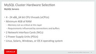 MySQL	Cluster	Hardware	SelecGon	
	
•  4	-	24	x86_64	bit	CPU	threads	(vCPUs)	
•  Minimum	4GB	of	RAM	
– Memory	not	as	criGcal	at	this	layer	
– Requirements	inﬂuenced	by	connecGons	and	buﬀers	
•  2	Network	Interface	Cards	(NICs)	
•  2	Power	Supply	Units	(PSUs)	
•  Linux,	Solaris,	Windows,	or	OS	X	operaGng	system	
MySQL	Servers	
Copyright	2016,	oracle	and/or	its	aﬃliates.	All	rights	reserved	 48	
 