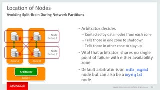 Zone	B	Zone	A	
LocaGon	of	Nodes	
	
•  Arbitrator	decides	
– Contacted	by	data	nodes	from	each	zone	
– Tells	those	in	one	zone	to	shutdown	
– Tells	those	in	other	zone	to	stay	up	
•  Vital	that	arbitrator		shares	no	single	
point	of	failure	with	either	availability	
zone	
•  Default	arbitrator	is	an	ndb_mgmd
node	but	can	also	be	a	mysqld
node	
Copyright	2016,	oracle	and/or	its	aﬃliates.	All	rights	reserved	 54	
Avoiding	Split-Brain	During	Network	Par00ons	
Node	
Group	1	
Node	
Group	2	
Zone	C	
Arbitrator	
 