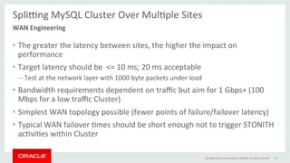 Spli…ng	MySQL	Cluster	Over	MulGple	Sites	
	
•  The	greater	the	latency	between	sites,	the	higher	the	impact	on	
performance	
•  Target	latency	should	be		<=	10	ms;	20	ms	acceptable	
– Test	at	the	network	layer	with	1000	byte	packets	under	load	
•  Bandwidth	requirements	dependent	on	traﬃc	but	aim	for	1	Gbps+	(100	
Mbps	for	a	low	traﬃc	Cluster)	
•  Simplest	WAN	topology	possible	(fewer	points	of	failure/failover	latency)	
•  Typical	WAN	failover	Gmes	should	be	short	enough	not	to	trigger	STONITH	
acGviGes	within	Cluster	
Copyright	2016,	oracle	and/or	its	aﬃliates.	All	rights	reserved	 55	
WAN	Engineering		
 