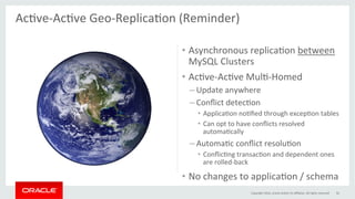 •  Asynchronous	replicaGon	between	
MySQL	Clusters	
•  AcGve-AcGve	MulG-Homed	
– Update	anywhere	
– Conﬂict	detecGon	
•  ApplicaGon	noGﬁed	through	excepGon	tables	
•  Can	opt	to	have	conﬂicts	resolved	
automaGcally	
– AutomaGc	conﬂict	resoluGon	
•  ConﬂicGng	transacGon	and	dependent	ones	
are	rolled-back	
•  No	changes	to	applicaGon	/	schema	
AcGve-AcGve	Geo-ReplicaGon	(Reminder)	
	
Copyright	2016,	oracle	and/or	its	aﬃliates.	All	rights	reserved	 56	
 