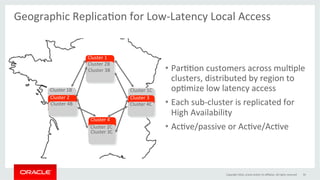•  ParGGon	customers	across	mulGple	
clusters,	distributed	by	region	to	
opGmize	low	latency	access	
•  Each	sub-cluster	is	replicated	for	
High	Availability	
•  AcGve/passive	or	AcGve/AcGve	
59	
Geographic	ReplicaGon	for	Low-Latency	Local	Access	
	
Copyright	2016,	oracle	and/or	its	aﬃliates.	All	rights	reserved	
Cluster	4	
	
Cluster	1	
	
Cluster	1B	
	
Cluster	1C	
	Cluster	2	
	
Cluster	2B	
	
Cluster	2C	
	
Cluster	3	
	
Cluster	3B	
	
Cluster	3C	
	
Cluster	4C	
	
Cluster	4B	
	
 
