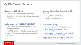 MySQL	Cluster	Backups	
	
•  Backup	of	NDB	tables	
–  Online	–	can	have	ongoing	transacGons	
–  Consistent	–	only	commi}ed	data	and	changes	
are	backed	up	
•  ndb_mgm -e "START BACKUP"
–  Copy	backup	ﬁles	from	data	nodes	to	safe	
persistent	locaGon	
–  Non-NDB	tables	must	be	backed	up	separately	
–  MySQL	system	tables	are	stored	in	MyISAM	or	
InnoDB	
•  You	want	to	backup	(for	each	MySQL	
Server)	
–  mysql	database/schema	
–  Triggers,	rouGnes,	events,	...	
•  Use	mysqldump	
–  mysqldump mysql > mysql.sql
–  mysqldump --no-data -A >
schemas.sql
–  mysqldump --no-data --no-create-
info -R > routines.sql
•  Copy	my.cnf	&	config.ini	ﬁles	
Copyright	2016,	oracle	and/or	its	aﬃliates.	All	rights	reserved	 60	
 