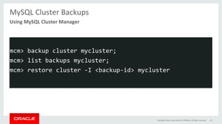 MySQL	Cluster	Backups	
	
	
mcm>	backup	cluster	mycluster;	
mcm>	list	backups	mycluster;	
mcm>	restore	cluster	-I	<backup-id>	mycluster	
Using	MySQL	Cluster	Manager	
Copyright	2016,	oracle	and/or	its	aﬃliates.	All	rights	reserved	 61	
 