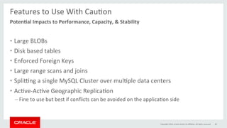 Features	to	Use	With	CauGon	
	
•  Large	BLOBs	
•  Disk	based	tables	
•  Enforced	Foreign	Keys	
•  Large	range	scans	and	joins	
•  Spli…ng	a	single	MySQL	Cluster	over	mulGple	data	centers	
•  AcGve-AcGve	Geographic	ReplicaGon	
– Fine	to	use	but	best	if	conﬂicts	can	be	avoided	on	the	applicaGon	side	
Copyright	2016,	oracle	and/or	its	aﬃliates.	All	rights	reserved	 62	
Poten0al	Impacts	to	Performance,	Capacity,	&	Stability	
 