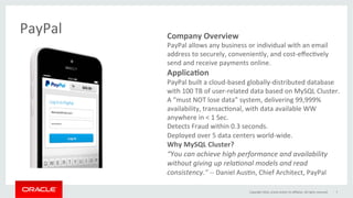 Company	Overview			
PayPal	allows	any	business	or	individual	with	an	email	
address	to	securely,	conveniently,	and	cost-eﬀecGvely	
send	and	receive	payments	online.		
Applica0on 		
PayPal	built	a	cloud-based	globally-distributed	database	
with	100	TB	of	user-related	data	based	on	MySQL	Cluster.	
A	“must	NOT	lose	data”	system,	delivering	99,999%	
availability,	transacGonal,	with	data	available	WW	
anywhere	in	<	1	Sec.	
Detects	Fraud	within	0.3	seconds.	
Deployed	over	5	data	centers	world-wide.	
Why	MySQL	Cluster?	
“You	can	achieve	high	performance	and	availability	
without	giving	up	rela8onal	models	and	read	
consistency.”	--	Daniel	AusGn,	Chief	Architect,	PayPal	
PayPal	
	
Copyright	2016,	oracle	and/or	its	aﬃliates.	All	rights	reserved	 7	
 