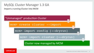 MySQL	Cluster	Manager	1.3	GA	
	
“Unmanaged”	producGon	Cluster	
mcm> create cluster --import
mcm> import config [--dryrun]
mcm> import cluster [--dryrun]
Cluster	now	managed	by	MCM	
Import	a	running	Cluster	into	MCM	
Copyright	2016,	oracle	and/or	its	aﬃliates.	All	rights	reserved	 74	
 