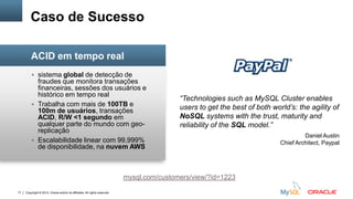 Copyright © 2012, Oracle and/or its affiliates. All rights reserved.17
 sistema global de detecção de
fraudes que monitora transações
financeiras, sessões dos usuários e
histórico em tempo real
 Trabalha com mais de 100TB e
100m de usuários, transações
ACID, R/W <1 segundo em
qualquer parte do mundo com geo-
replicação
 Escalabilidade linear com 99,999%
de disponibilidade, na nuvem AWS
Caso de Sucesso
ACID em tempo real
“Technologies such as MySQL Cluster enables
users to get the best of both world’s: the agility of
NoSQL systems with the trust, maturity and
reliability of the SQL model.”
Daniel Austin
Chief Architect, Paypal
mysql.com/customers/view/?id=1223
 