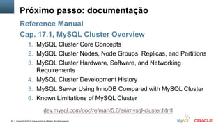 Copyright © 2012, Oracle and/or its affiliates. All rights reserved.63
Próximo passo: documentação
Reference Manual
Cap. 17.1, MySQL Cluster Overview
1. MySQL Cluster Core Concepts
2. MySQL Cluster Nodes, Node Groups, Replicas, and Partitions
3. MySQL Cluster Hardware, Software, and Networking
Requirements
4. MySQL Cluster Development History
5. MySQL Server Using InnoDB Compared with MySQL Cluster
6. Known Limitations of MySQL Cluster
dev.mysql.com/doc/refman/5.6/en/mysql-cluster.html
 