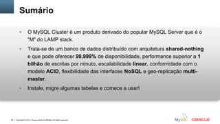 Copyright © 2012, Oracle and/or its affiliates. All rights reserved.66
Sumário
 O MySQL Cluster é um produto derivado do popular MySQL Server que é o
"M" do LAMP stack.
 Trata-se de um banco de dados distribuído com arquitetura shared-nothing
e que pode oferecer 99,999% de disponibilidade, performance superior a 1
bilhão de escritas por minuto, escalabilidade linear, conformidade com o
modelo ACID, flexibilidade das interfaces NoSQL e geo-replicação multi-
master.
 Instale, migre algumas tabelas e comece a usar!
 