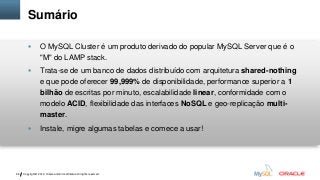Sumário



Trata-se de um banco de dados distribuído com arquitetura shared-nothing
e que pode oferecer 99,999% de disponibilidade, performance superior a 1
bilhão de escritas por minuto, escalabilidade linear, conformidade com o
modelo ACID, flexibilidade das interfaces NoSQL e geo-replicação multimaster.



68

O MySQL Cluster é um produto derivado do popular MySQL Server que é o
"M" do LAMP stack.

Instale, migre algumas tabelas e comece a usar!

Copyright © 2012, Oracle and/or its affiliates. All rights reserved.

 