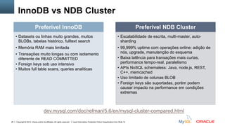 Copyright © 2012, Oracle and/or its affiliates. All rights reserved. Insert Information Protection Policy Classification from Slide 1228
InnoDB vs NDB Cluster
dev.mysql.com/doc/refman/5.6/en/mysql-cluster-compared.html
Preferível InnoDB
• Datasets ou linhas muito grandes, muitos
BLOBs, tabelas histórico, fulltext search
• Memória RAM mais limitada
• Transações muito longas ou com isolamento
diferente de READ COMMITTED
• Foreign keys sob uso intensivo
• Muitos full table scans, queries analíticas
Preferível NDB Cluster
• Escalabilidade de escrita, multi-master, auto-
sharding
• 99,999% uptime com operações online: adição de
nós, upgrade, manutenção do esquema
• Baixa latência para transações mais curtas,
performance tempo-real, paralelismo
• APIs NoSQL schemaless: Java, node.js, REST,
C++, memcached
• Uso limitado de colunas BLOB
• Foreign keys são suportadas, porém podem
causar impacto na performance em condições
extremas
 
