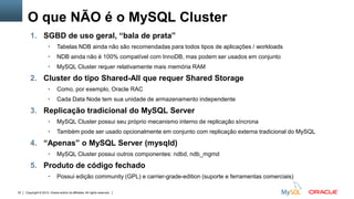 Copyright © 2012, Oracle and/or its affiliates. All rights reserved. Insert Information Protection Policy Classification from Slide 1232
O que NÃO é o MySQL Cluster
1. SGBD de uso geral, “bala de prata”
• Tabelas NDB ainda não são recomendadas para todos tipos de aplicações / workloads
• NDB ainda não é 100% compatível com InnoDB, mas podem ser usados em conjunto
• MySQL Cluster requer relativamente mais memória RAM
2. Cluster do tipo Shared-All que requer Shared Storage
• Como, por exemplo, Oracle RAC
• Cada Data Node tem sua unidade de armazenamento independente
3. Replicação tradicional do MySQL Server
• MySQL Cluster possui seu próprio mecanismo interno de replicação síncrona
• Também pode ser usado opcionalmente em conjunto com replicação externa tradicional do MySQL
4. “Apenas” o MySQL Server (mysqld)
• MySQL Cluster possui outros componentes: ndbd, ndb_mgmd
5. Produto de código fechado
• Possui edição community (GPL) e carrier-grade-edition (suporte e ferramentas comerciais)
 