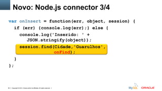 Copyright © 2012, Oracle and/or its affiliates. All rights reserved. Insert Information Protection Policy Classification from Slide 1266
var onInsert = function(err, object, session) {
if (err) {console.log(err);} else {
console.log('Inserido: ' +
JSON.stringify(object));
session.find(Cidade,'Guarulhos',
onFind);
}
};
Novo: Node.js connector 3/4
 