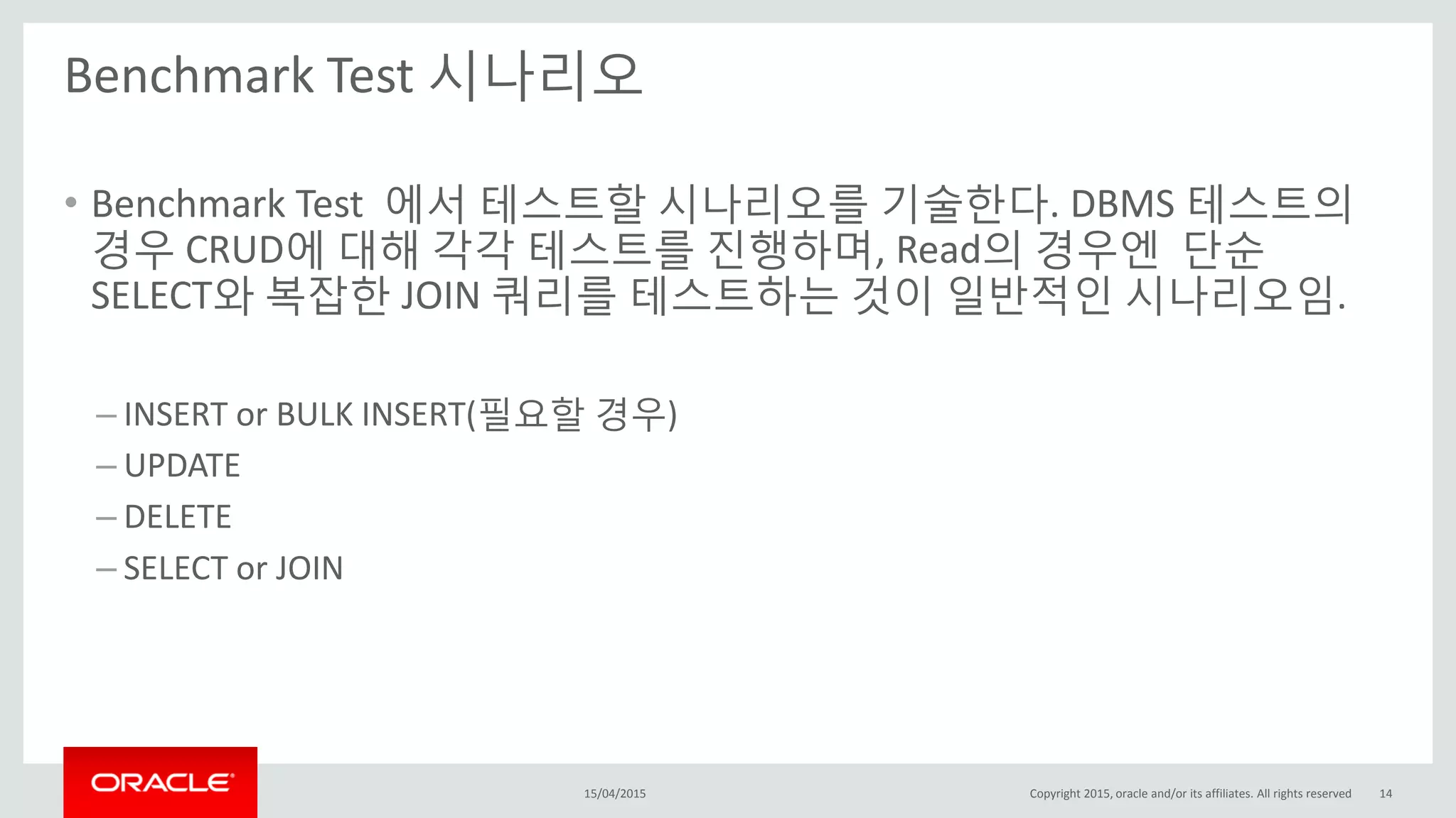 Benchmark Test 시나리오
15/04/2015 Copyright 2015, oracle and/or its affiliates. All rights reserved 14
• Benchmark Test 에서 테스트할 시나리오를 기술한다. DBMS 테스트의
경우 CRUD에 대해 각각 테스트를 진행하며, Read의 경우엔 단순
SELECT와 복잡한 JOIN 쿼리를 테스트하는 것이 일반적인 시나리오임.
– INSERT or BULK INSERT(필요할 경우)
– UPDATE
– DELETE
– SELECT or JOIN
 