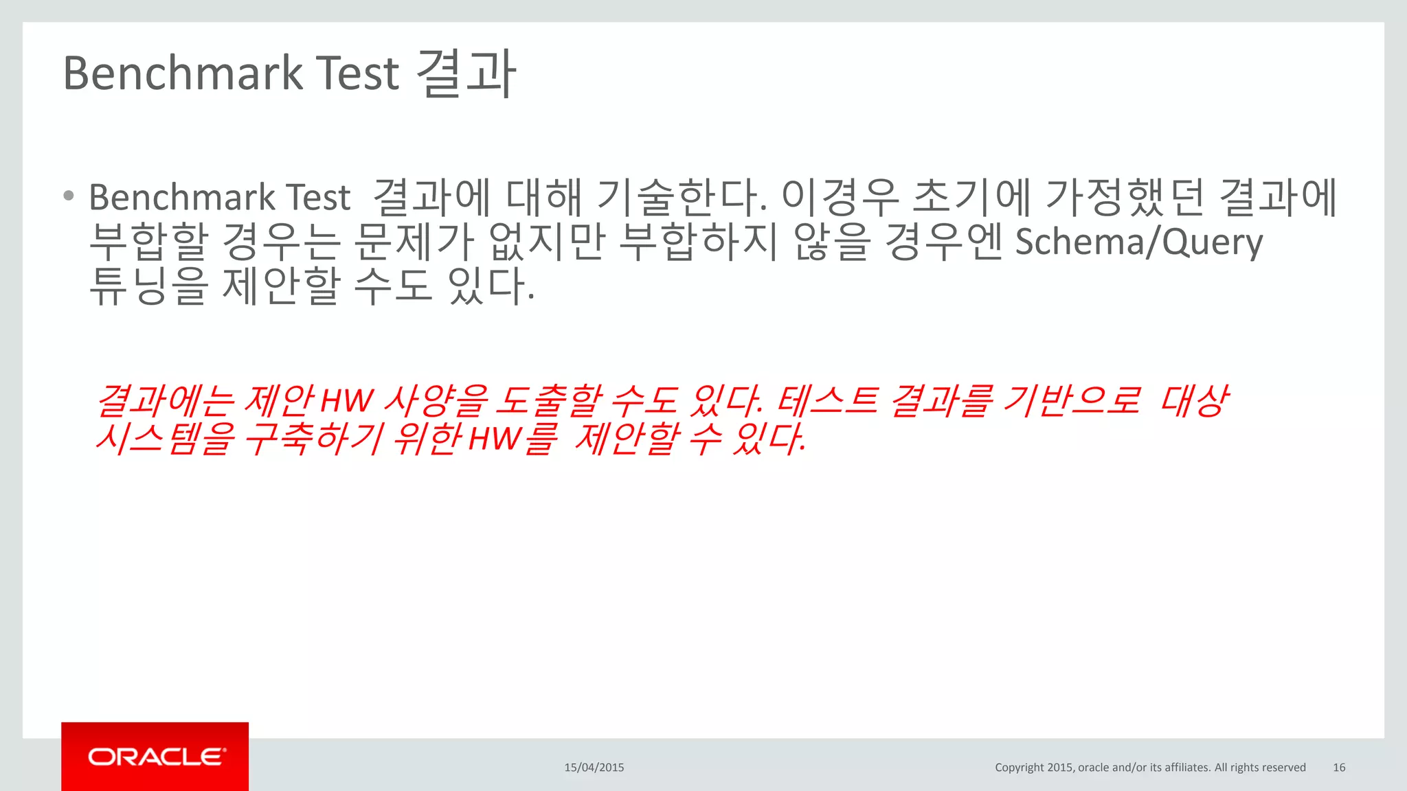 Benchmark Test 결과
15/04/2015 Copyright 2015, oracle and/or its affiliates. All rights reserved 16
• Benchmark Test 결과에 대해 기술한다. 이경우 초기에 가정했던 결과에
부합할 경우는 문제가 없지만 부합하지 않을 경우엔 Schema/Query
튜닝을 제안할 수도 있다.
결과에는 제안 HW 사양을 도출할 수도 있다. 테스트 결과를 기반으로 대상
시스템을 구축하기 위한 HW를 제안할 수 있다.
 