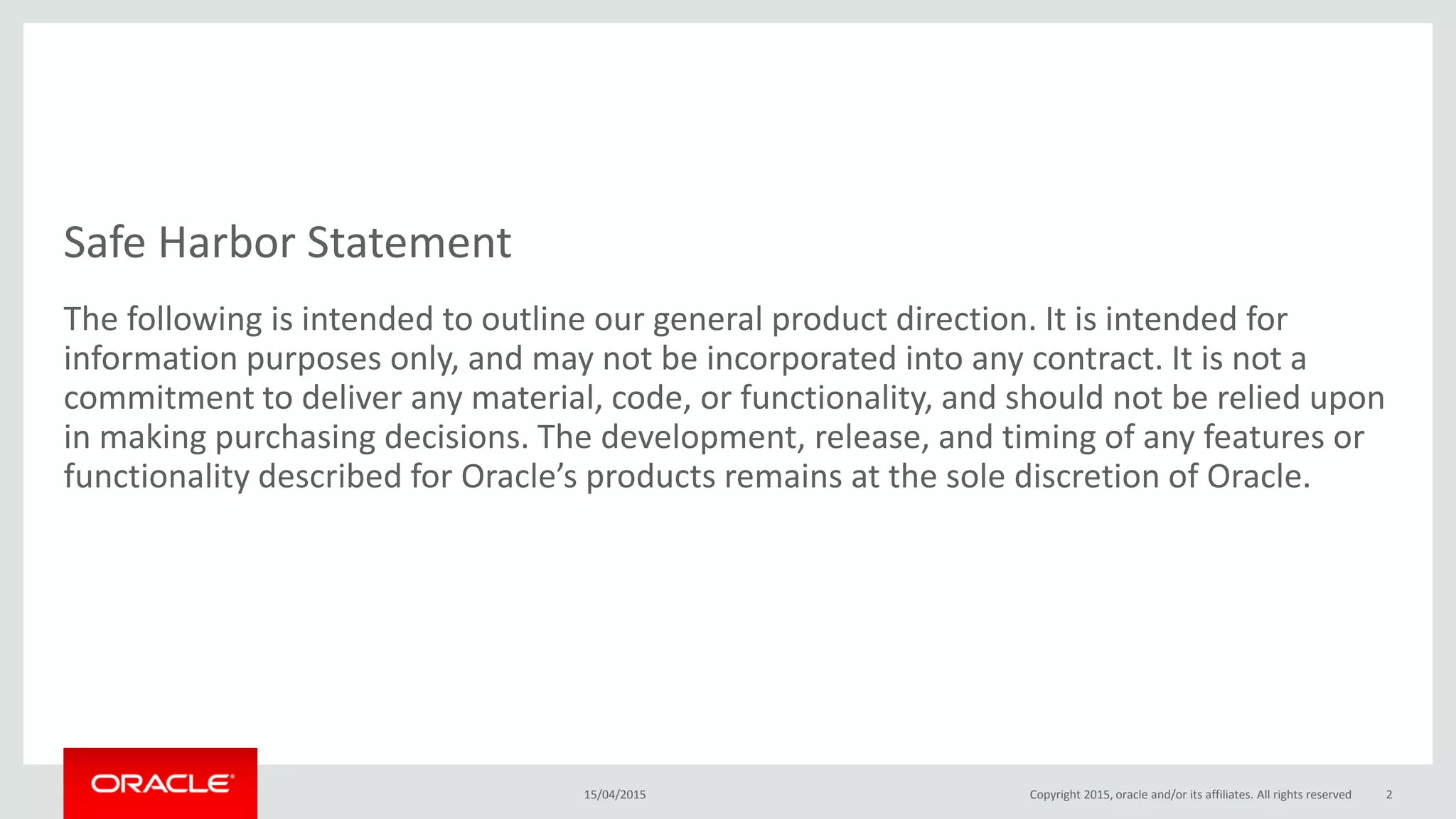 Safe Harbor Statement
The following is intended to outline our general product direction. It is intended for
information purposes only, and may not be incorporated into any contract. It is not a
commitment to deliver any material, code, or functionality, and should not be relied upon
in making purchasing decisions. The development, release, and timing of any features or
functionality described for Oracle’s products remains at the sole discretion of Oracle.
15/04/2015 Copyright 2015, oracle and/or its affiliates. All rights reserved 2
 