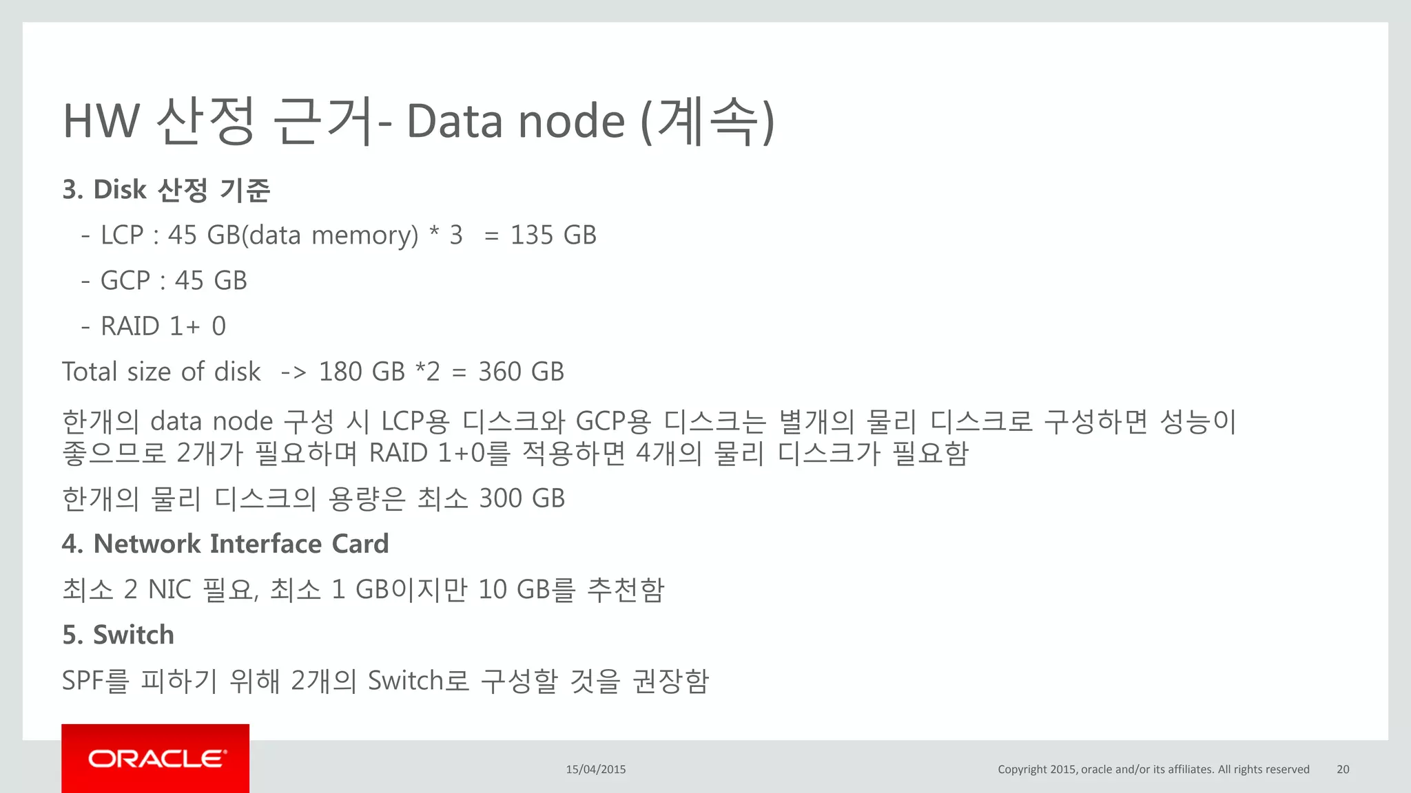 HW 산정 근거- Data node (계속)
3. Disk 산정 기준
- LCP : 45 GB(data memory) * 3 = 135 GB
- GCP : 45 GB
- RAID 1+ 0
Total size of disk -> 180 GB *2 = 360 GB
한개의 data node 구성 시 LCP용 디스크와 GCP용 디스크는 별개의 물리 디스크로 구성하면 성능이
좋으므로 2개가 필요하며 RAID 1+0를 적용하면 4개의 물리 디스크가 필요함
한개의 물리 디스크의 용량은 최소 300 GB
4. Network Interface Card
최소 2 NIC 필요, 최소 1 GB이지만 10 GB를 추천함
5. Switch
SPF를 피하기 위해 2개의 Switch로 구성할 것을 권장함
15/04/2015 Copyright 2015, oracle and/or its affiliates. All rights reserved 20
 
